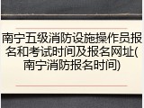 南宁五级消防设施操作员报名和考试时间及报名网址(南宁消防报名时间)