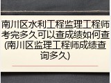 南川区水利工程监理工程师考完多久可以查成绩如何查(南川区监理工程师成绩查询多久)
