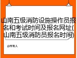 山南五级消防设施操作员报名和考试时间及报名网址(山南五级消防员报名时间)