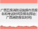 广西五级消防设施操作员报名和考试时间及报名网址(广西消防报名时间)