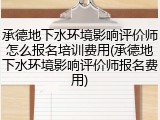 承德地下水环境影响评价师怎么报名培训费用(承德地下水环境影响评价师报名费用)