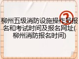 柳州五级消防设施操作员报名和考试时间及报名网址(柳州消防报名时间)