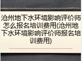 沧州地下水环境影响评价师怎么报名培训费用(沧州地下水环境影响评价师报名培训费用)