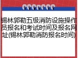 锡林郭勒五级消防设施操作员报名和考试时间及报名网址(锡林郭勒消防报名时间)