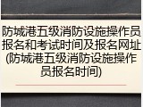 防城港五级消防设施操作员报名和考试时间及报名网址(防城港五级消防设施操作员报名时间)