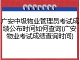 广安中级物业管理员考试成绩公布时间如何查询(广安物业考试成绩查询时间)