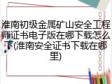 淮南初级金属矿山安全工程师证书电子版在哪下载怎么下(淮南安全证书下载在哪里)