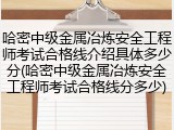 哈密中级金属冶炼安全工程师考试合格线介绍具体多少分(哈密中级金属冶炼安全工程师考试合格线分多少)