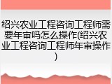 绍兴农业工程咨询工程师需要年审吗怎么操作(绍兴农业工程咨询工程师年审操作)
