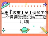 吴忠中级施工员工资多少钱一个月通常(吴忠施工工资月均)