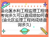 渝北区水利工程监理工程师考完多久可以查成绩如何查(渝北区监理工程师成绩查询多久)