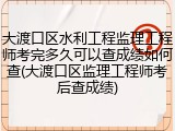 大渡口区水利工程监理工程师考完多久可以查成绩如何查(大渡口区监理工程师考后查成绩)