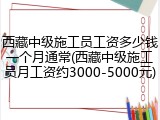 西藏中级施工员工资多少钱一个月通常(西藏中级施工员月工资约3000-5000元)