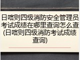 日喀则四级消防安全管理员考试成绩在哪里查询怎么查(日喀则四级消防考试成绩查询)