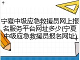 宁夏中级应急救援员网上报名服务平台网址多少(宁夏中级应急救援员报名网址)