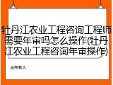 牡丹江农业工程咨询工程师需要年审吗怎么操作(牡丹江农业工程咨询年审操作)