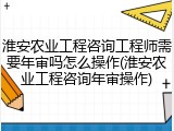 淮安农业工程咨询工程师需要年审吗怎么操作(淮安农业工程咨询年审操作)