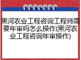 黑河农业工程咨询工程师需要年审吗怎么操作(黑河农业工程咨询年审操作)