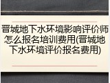 晋城地下水环境影响评价师怎么报名培训费用(晋城地下水环境评价报名费用)