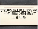 宁夏中级施工员工资多少钱一个月通常(宁夏中级施工工资月均)