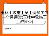 玉林中级施工员工资多少钱一个月通常(玉林中级施工工资多少)