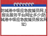 防城港中级应急救援员网上报名服务平台网址多少(防城港中级应急救援员报名网址)