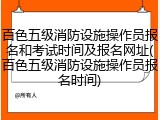 百色五级消防设施操作员报名和考试时间及报名网址(百色五级消防设施操作员报名时间)