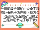 台州初级金属矿山安全工程师证书电子版在哪下载怎么下(台州初级金属矿山安全工程师证书电子版下载)