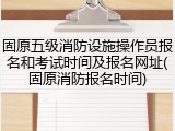 固原五级消防设施操作员报名和考试时间及报名网址(固原消防报名时间)