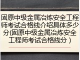 固原中级金属冶炼安全工程师考试合格线介绍具体多少分(固原中级金属冶炼安全工程师考试合格线分 )