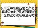 永川区中级物业管理员考试成绩公布时间如何查询(永川区物业考试成绩查询时间)