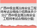 广西中级金属冶炼安全工程师考试合格线介绍具体多少分(广西中级金属冶炼安全工程师考试合格线分值)