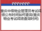 重庆中级物业管理员考试成绩公布时间如何查询(重庆物业考试成绩查询时间)