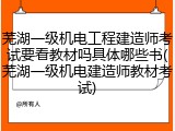 芜湖一级机电工程建造师考试要看教材吗具体哪些书(芜湖一级机电建造师教材考试)