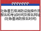 吐鲁番五级消防设施操作员报名和考试时间及报名网址(吐鲁番消防报名时间)