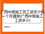 广西中级施工员工资多少钱一个月通常(广西中级施工工资多少)