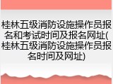 桂林五级消防设施操作员报名和考试时间及报名网址(桂林五级消防设施操作员报名时间及网址)