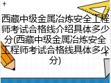 西藏中级金属冶炼安全工程师考试合格线介绍具体多少分(西藏中级金属冶炼安全工程师考试合格线具体多少分)