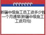 新疆中级施工员工资多少钱一个月通常(新疆中级施工工资月均)
