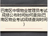 巴南区中级物业管理员考试成绩公布时间如何查询(巴南区物业考试成绩查询时间)