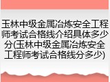 玉林中级金属冶炼安全工程师考试合格线介绍具体多少分(玉林中级金属冶炼安全工程师考试合格线分多少)