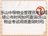 乐山中级物业管理员考试成绩公布时间如何查询(乐山物业考试成绩查询时间)