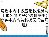 乌鲁木齐中级应急救援员网上报名服务平台网址多少(乌鲁木齐应急救援员报名网址)