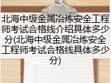 北海中级金属冶炼安全工程师考试合格线介绍具体多少分(北海中级金属冶炼安全工程师考试合格线具体多少分)
