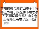 苏州初级金属矿山安全工程师证书电子版在哪下载怎么下(苏州初级金属矿山安全工程师证书电子版下载)
