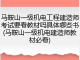 马鞍山一级机电工程建造师考试要看教材吗具体哪些书(马鞍山一级机电建造师教材必看)
