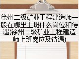 徐州二级矿业工程建造师一般在哪里上班什么岗位和待遇(徐州二级矿业工程建造师上班岗位及待遇)
