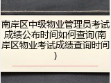 南岸区中级物业管理员考试成绩公布时间如何查询(南岸区物业考试成绩查询时间)