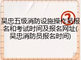 吴忠五级消防设施操作员报名和考试时间及报名网址(吴忠消防员报名时间)