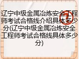 辽宁中级金属冶炼安全工程师考试合格线介绍具体多少分(辽宁中级金属冶炼安全工程师考试合格线具体多少分)